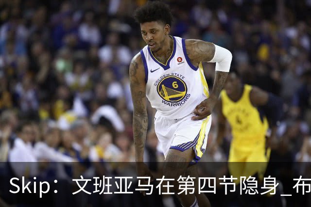 Skip：文班亚马在第四节隐身 布伦森在末节彻底完爆了他